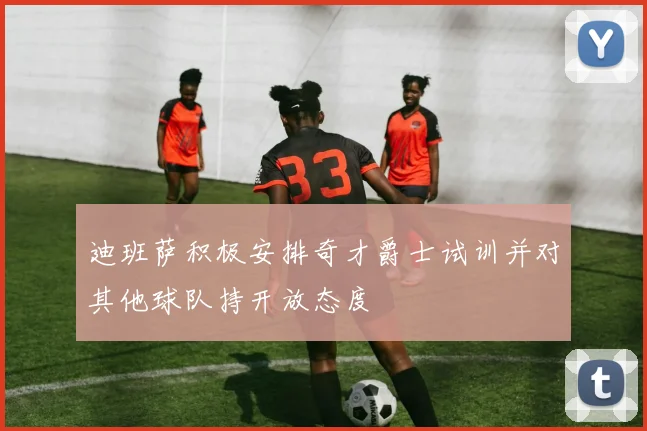 迪班萨积极安排奇才爵士试训并对其他球队持开放态度