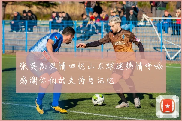 张英凯深情回忆山东球迷热情呼喊感谢你们的支持与记忆