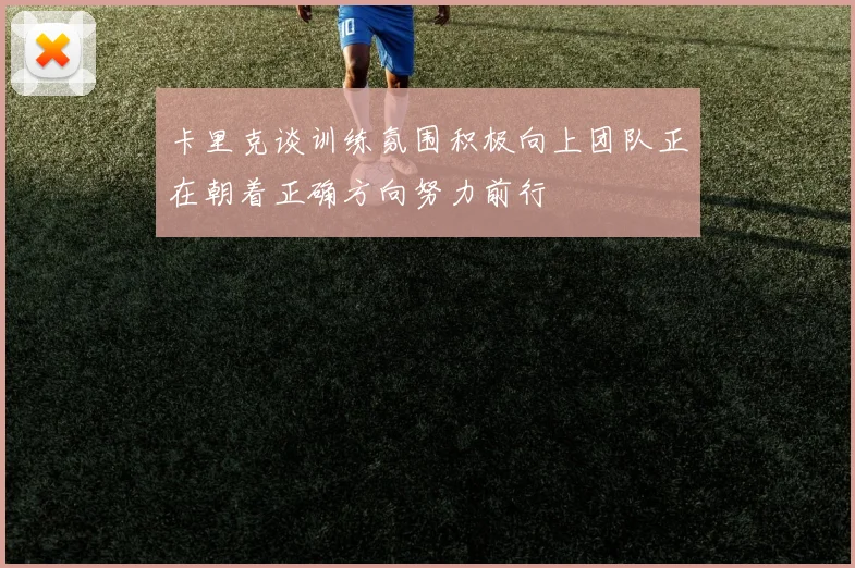 卡里克谈训练氛围积极向上团队正在朝着正确方向努力前行